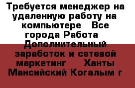 Требуется менеджер на удаленную работу на компьютере - Все города Работа » Дополнительный заработок и сетевой маркетинг   . Ханты-Мансийский,Когалым г.